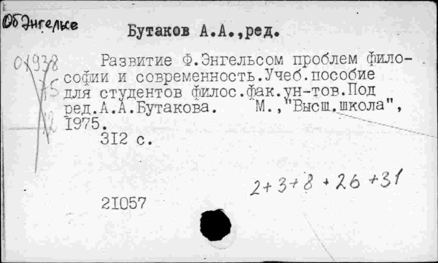 ﻿№ Бутаков А.А.,ред.
Развитие Ф.Энгельсом проблем фило- . софии и современность.Учеб.пособие ]_ для студентов Филос.фак.ун-тов.Под пед.А.А.Бутакова.	М.,ъВысш,школа”,
. 1975.
Л 312 с.
21057